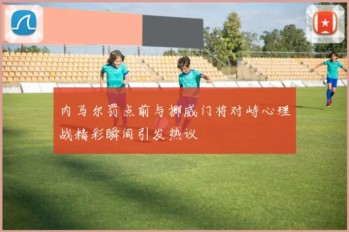 内马尔罚点前与挪威门将对峙心理战精彩瞬间引发热议
