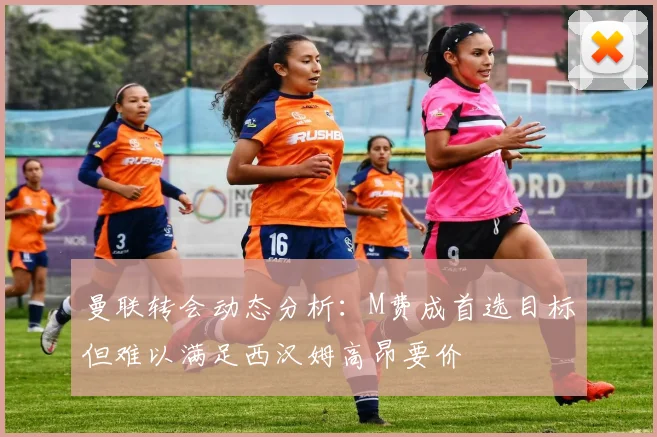 曼联转会动态分析：M费成首选目标但难以满足西汉姆高昂要价