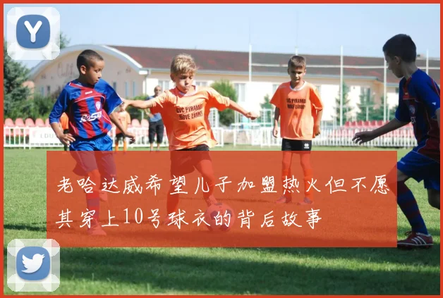 老哈达威希望儿子加盟热火但不愿其穿上10号球衣的背后故事