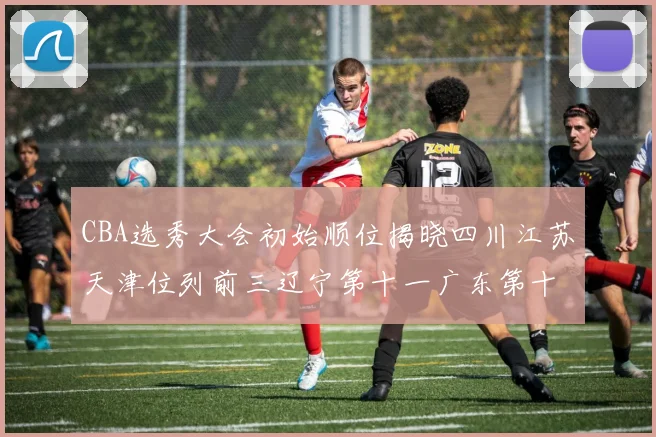 CBA选秀大会初始顺位揭晓四川江苏天津位列前三辽宁第十一广东第十六