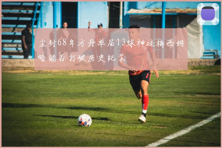 尘封68年方丹单届13球神迹梅西姆哈能否打破历史纪录