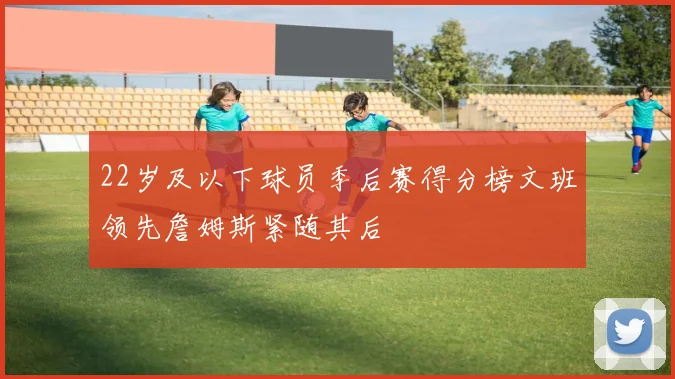 22岁及以下球员季后赛得分榜文班领先詹姆斯紧随其后