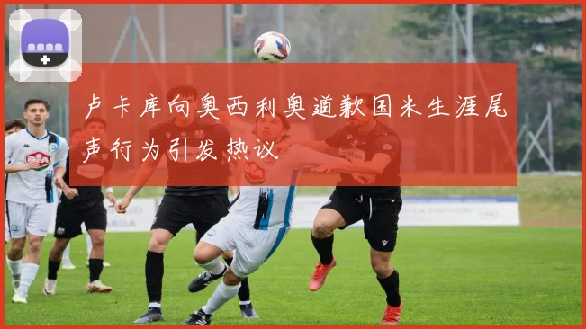 卢卡库向奥西利奥道歉国米生涯尾声行为引发热议
