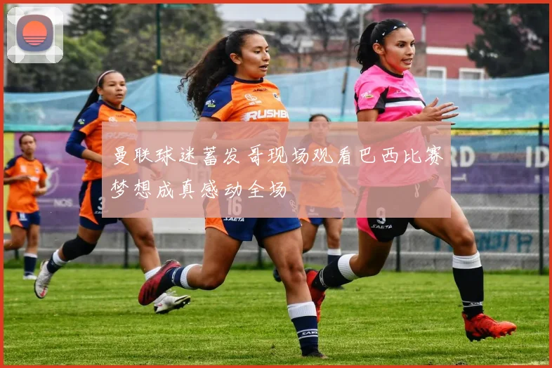 曼联球迷蓄发哥现场观看巴西比赛梦想成真感动全场