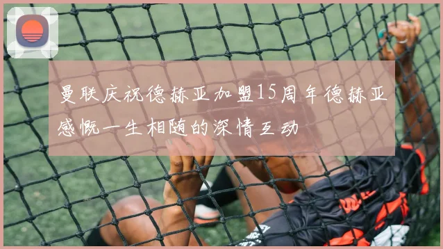 曼联庆祝德赫亚加盟15周年德赫亚感慨一生相随的深情互动