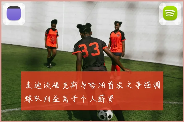 麦迪谈福克斯与哈珀首发之争强调球队利益高于个人薪资