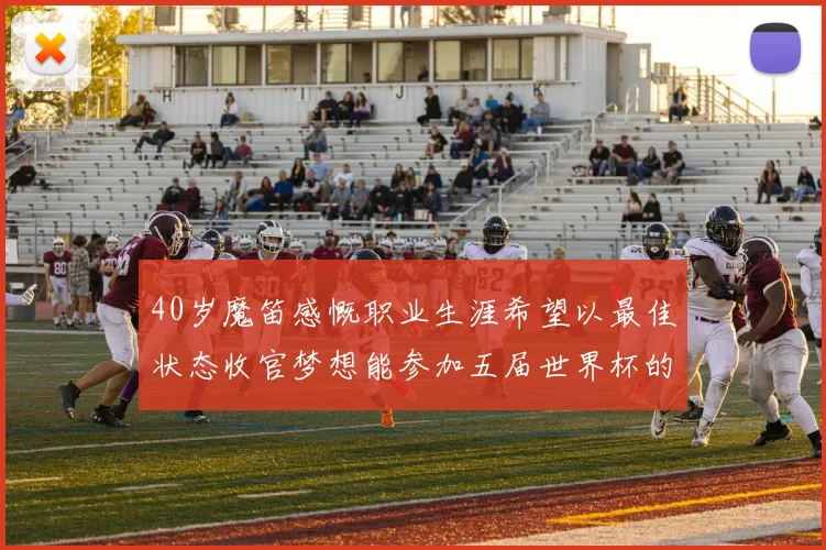 40岁魔笛感慨职业生涯希望以最佳状态收官梦想能参加五届世界杯的壮举