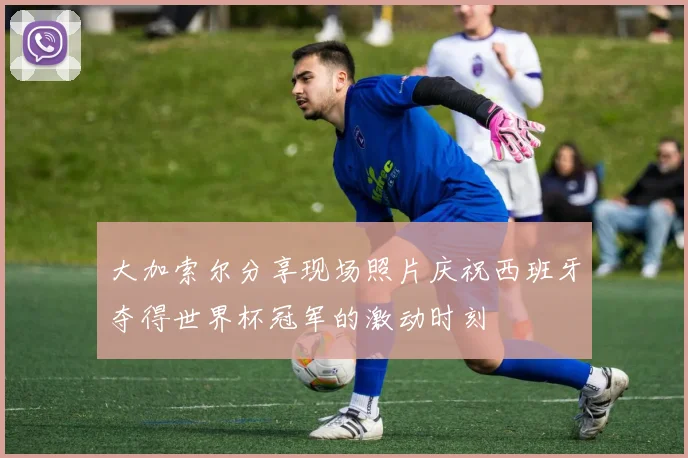 大加索尔分享现场照片庆祝西班牙夺得世界杯冠军的激动时刻