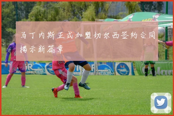 马丁内斯正式加盟切尔西签约合同揭示新篇章