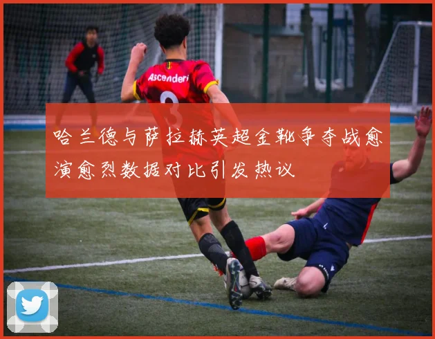 哈兰德与萨拉赫英超金靴争夺战愈演愈烈数据对比引发热议