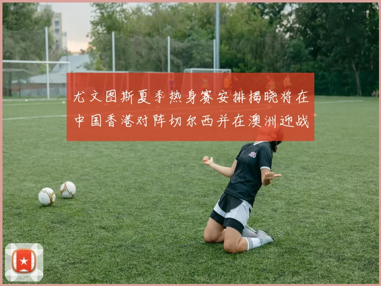 尤文图斯夏季热身赛安排揭晓将在中国香港对阵切尔西并在澳洲迎战国米
