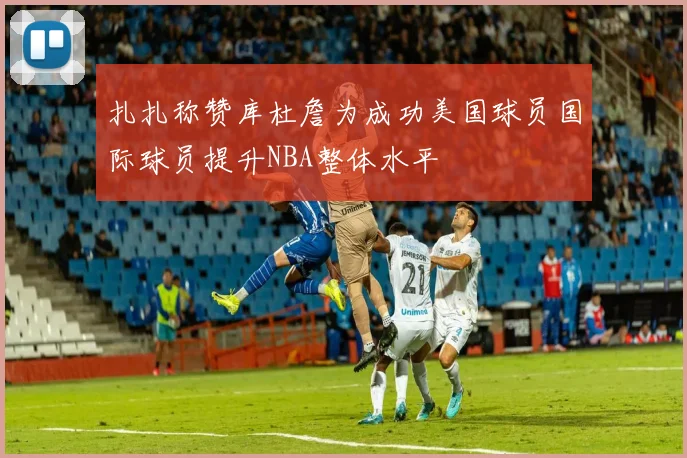 扎扎称赞库杜詹为成功美国球员国际球员提升NBA整体水平