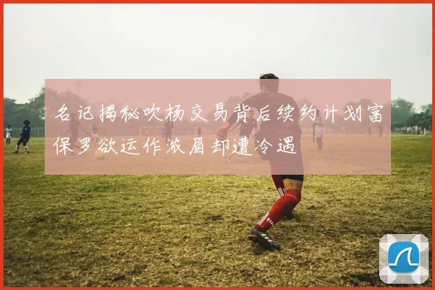 名记揭秘吹杨交易背后续约计划富保罗欲运作浓眉却遭冷遇