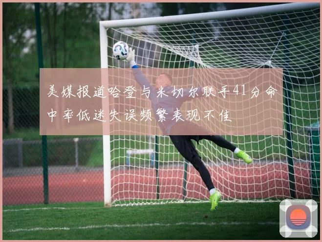美媒报道哈登与米切尔联手41分命中率低迷失误频繁表现不佳