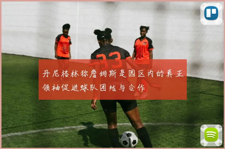 丹尼格林称詹姆斯是园区内的真正领袖促进球队团结与合作