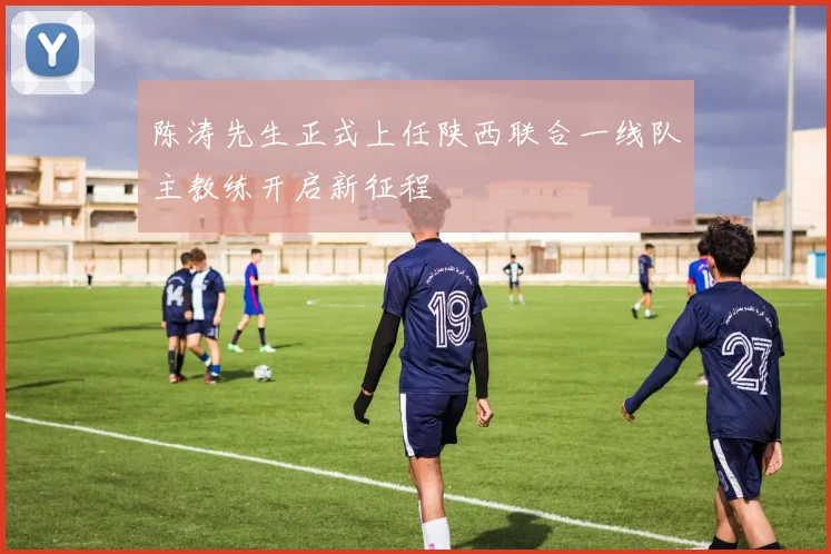 陈涛先生正式上任陕西联合一线队主教练开启新征程
