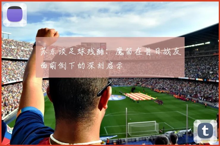 苏东谈足球残酷：魔笛在昔日战友面前倒下的深刻启示