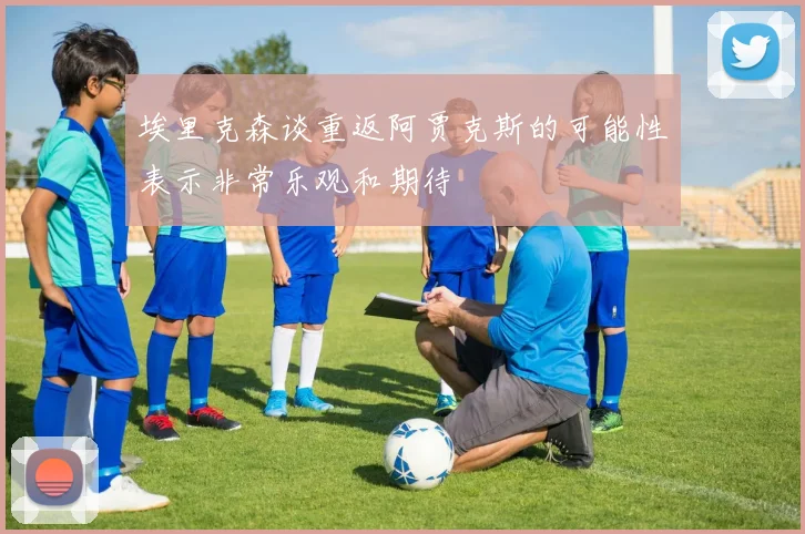 埃里克森谈重返阿贾克斯的可能性表示非常乐观和期待