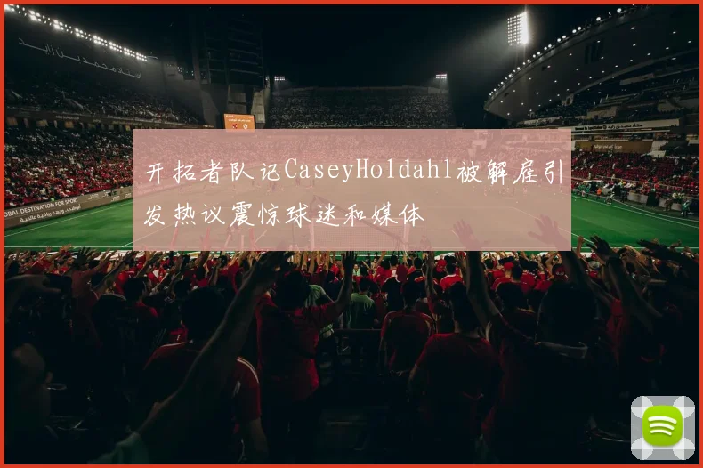 开拓者队记CaseyHoldahl被解雇引发热议震惊球迷和媒体