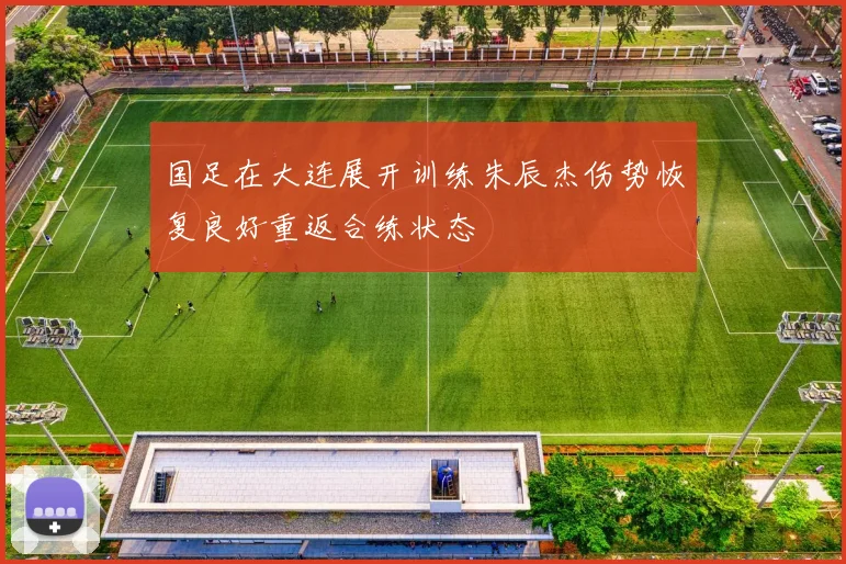 国足在大连展开训练朱辰杰伤势恢复良好重返合练状态