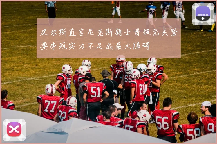 皮尔斯直言尼克斯骑士晋级无关紧要夺冠实力不足成最大障碍
