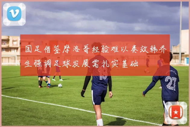 国足借鉴摩洛哥经验难以奏效韩乔生强调足球发展需扎实基础
